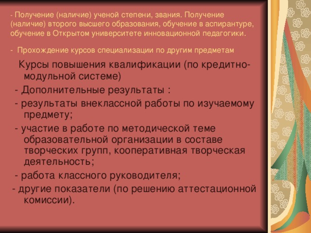 - Получение (наличие) ученой степени, звания. Получение (наличие) второго высшего образования, обучение в аспирантуре, обучение в Открытом университете инновационной педагогики.  - Прохождение курсов специализации по другим предметам   Курсы повышения квалификации (по кредитно-модульной системе)  - Дополнительные результаты :  - результаты внеклассной работы по изучаемому предмету;  - участие в работе по методической теме образовательной организации в составе творческих групп, кооперативная творческая деятельность;  - работа классного руководителя; - другие показатели (по решению аттестационной комиссии).