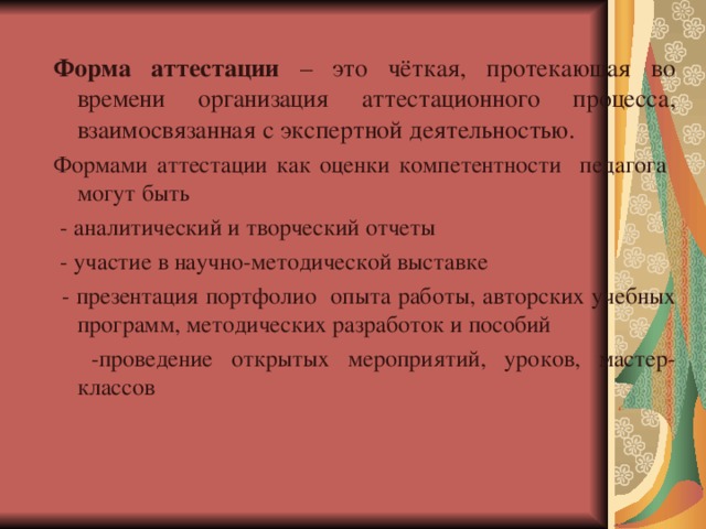 Форма аттестации – это чёткая, протекающая во времени организация аттестационного процесса, взаимосвязанная с экспертной деятельностью. Формами аттестации как оценки компетентности педагога могут быть  - аналитический и творческий отчеты  - участие в научно-методической выставке  - презентация портфолио опыта работы, авторских учебных программ, методических разработок и пособий  -проведение открытых мероприятий, уроков, мастер-классов