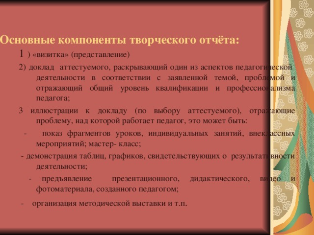 Основные компоненты творческого отчёта: 1 ) «визитка» (представление) 2) доклад аттестуемого, раскрывающий один из аспектов педагогической деятельности в соответствии с заявленной темой, проблемой и отражающий общий уровень квалификации и профессионализма педагога; 3 иллюстрации к докладу (по выбору аттестуемого), отражающие проблему, над которой работает педагог, это может быть:  - показ фрагментов уроков, индивидуальных занятий, внеклассных мероприятий; мастер- класс;  - демонстрация таблиц, графиков, свидетельствующих о результативности деятельности;  - предъявление презентационного, дидактического, видео и фотоматериала, созданного педагогом;  - организация методической выставки и т.п .