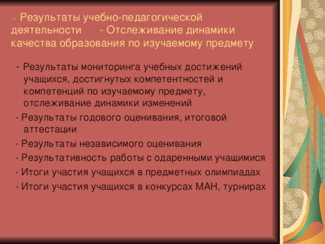 - Результаты учебно-педагогической деятельности - Отслеживание динамики качества образования по изучаемому предмету  - Результаты мониторинга учебных достижений учащихся, достигнутых компетентностей и компетенций по изучаемому предмету, отслеживание динамики изменений  - Результаты годового оценивания, итоговой аттестации  - Результаты независимого оценивания  - Результативность работы с одаренными учащимися  - Итоги участия учащихся в предметных олимпиадах  - Итоги участия учащихся в конкурсах МАН, турнирах