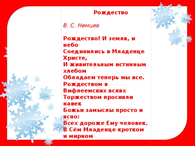 Рождество В. С. Немцев Рождество! И земля, и небо  Соединились в Младенце Христе,  И живительным истинным хлебом  Обладаем теперь мы все.  Рождеством в Вифлеемских яслях  Торжеством просияли навек  Божьи замыслы просто и ясно:  Всех дороже Ему человек.  В Сём Младенце кротком и мирном  Бог надежду в сердцах озарил,  Нам не золото, ладан и смирну –  Он нам Небо Собой подарил. 