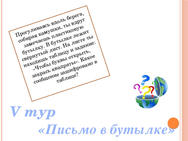 Прогуливаясь вдоль берега, собирая камушки, ты вдруг замечаешь пластиковую бутылку. В бутылке лежит свёрнутый лист. На листе ты находишь таблицу и задание: «Чтобы буквы открыть, закрась квадраты». Какое сообщение зашифровано в таблице? V тур «Письмо в бутылке» 