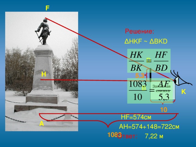 F  Решение:  ∆ HKF ~ ∆BKD  HF= 574см  AH=574+148=722 см  Ответ: 7, 22 м D H 5,3 B Записная  книжка K 10 A 1083