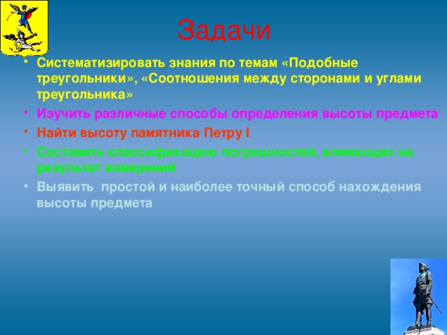 Задачи Систематизировать знания по темам «Подобные треугольники», «Соотношения между сторонами и углами треугольника» Изучить различные способы определения высоты предмета Найти высоту памятника Петру I Составить классификацию погрешностей, влияющих на результат измерений Выявить простой и наиболее точный способ нахождения высоты предмета