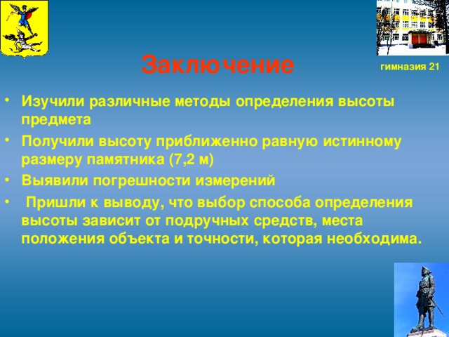 Заключение   Изучили различные методы определения высоты предмета Получили высоту приближенно равную истинному размеру памятника (7,2 м) Выявили погрешности измерений  Пришли к выводу, что выбор способа определения высоты зависит от подручных средств, места положения объекта и точности, которая необходима.  гимназия 21