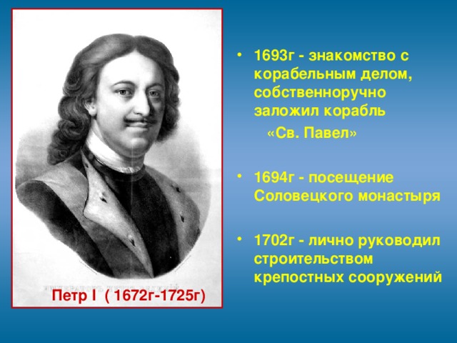 1693г - знакомство с корабельным делом, собственноручно заложил корабль  «Св. Павел»  1694г - посещение Соловецкого монастыря  1702г - лично руководил строительством крепостных сооружений  Петр I ( 1672г-1725г)