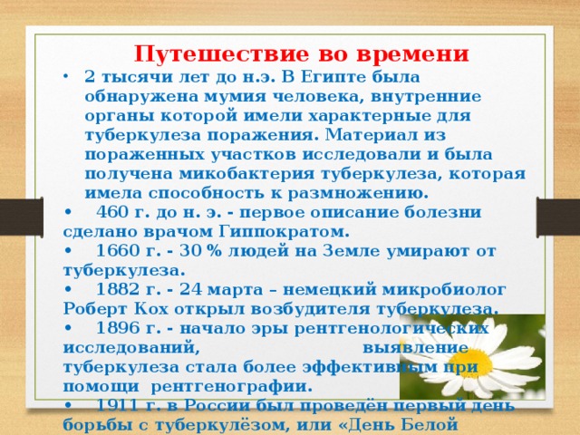 Путешествие во времени 2 тысячи лет до н.э. В Египте была обнаружена мумия человека, внутренние органы которой имели характерные для туберкулеза поражения. Материал из пораженных участков исследовали и была получена микобактерия туберкулеза, которая имела способность к размножению. • 460 г. до н. э. - первое описание болезни сделано врачом Гиппократом. • 1660 г. - 30 % людей на Земле умирают от туберкулеза. • 1882 г. - 24 марта – немецкий микробиолог Роберт Кох открыл возбудителя туберкулеза. • 1896 г. - начало эры рентгенологических исследований, выявление туберкулеза стала более эффективным при помощи рентгенографии. • 1911 г. в России был проведён первый день борьбы с туберкулёзом, или «День Белой Ромашки», с тех пор символом борьбы с туберкулезом является белая ромашка как символ чистого дыхания. 