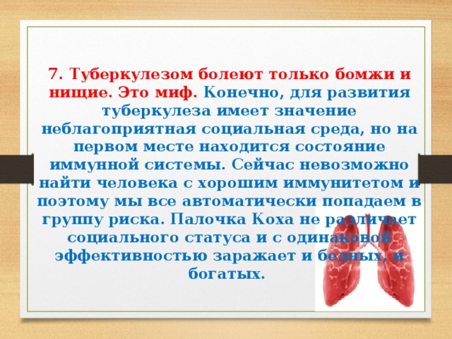   7. Туберкулезом болеют только бомжи и нищие. Это миф. Конечно, для развития туберкулеза имеет значение неблагоприятная социальная среда, но на первом месте находится состояние иммунной системы. Сейчас невозможно найти человека с хорошим иммунитетом и поэтому мы все автоматически попадаем в группу риска. Палочка Коха не различает социального статуса и с одинаковой эффективностью заражает и бедных, и богатых.    