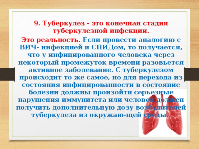  9. Туберкулез - это конечная стадия туберкулезной инфекции. Это реальность. Если провести аналогию с ВИЧ- инфекцией и СПИДом, то получается, что у инфицированного человека через некоторый промежуток времени разовьется активное заболевание. С туберкулезом происходит то же самое, но для перехода из состояния инфицированности в состояние болезни должны произойти серьезные нарушения иммунитета или человек должен получить дополнительную дозу возбудителей туберкулеза из окружаю-щей среды.     