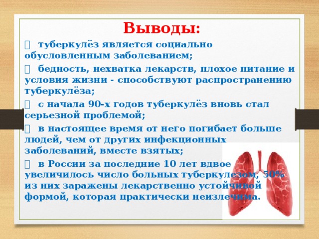Выводы:   туберкулёз является социально обусловленным заболеванием;   бедность, нехватка лекарств, плохое питание и условия жизни - способствуют распространению туберкулёза;   с начала 90-х годов туберкулёз вновь стал серьезной проблемой;   в настоящее время от него погибает больше людей, чем от других инфекционных заболеваний, вместе взятых;   в России за последние 10 лет вдвое увеличилось число больных туберкулезом, 50% из них заражены лекарственно устойчивой формой, которая практически неизлечима.  