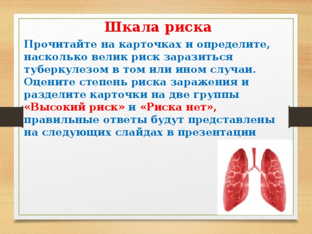 Шкала риска Прочитайте на карточках и определите, насколько велик риск заразиться туберкулезом в том или ином случаи. Оцените степень риска заражения и разделите карточки на две группы «Высокий риск» и «Риска нет», правильные ответы будут представлены на следующих слайдах в презентации  