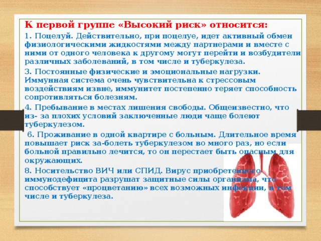 К первой группе «Высокий риск» относится: 1. Поцелуй. Действительно, при поцелуе, идет активный обмен физиологическими жидкостями между партнерами и вместе с ними от одного человека к другому могут перейти и возбудители различных заболеваний, в том числе и туберкулеза. 3. Постоянные физические и эмоциональные нагрузки. Иммунная система очень чувствительна к стрессовым воздействиям извне, иммунитет постепенно теряет способность сопротивляться болезням. 4. Пребывание в местах лишения свободы. Общеизвестно, что из- за плохих условий заключенные люди чаще болеют туберкулезом.  6. Проживание в одной квартире с больным. Длительное время повышает риск за-болеть туберкулезом во много раз, но если больной правильно лечится, то он перестает быть опасным для окружающих. 8. Носительство ВИЧ или СПИД. Вирус приобретенного иммунодефицита разрушат защитные силы организма, что способствует «процветанию» всех возможных инфекции, в том числе и туберкулеза.  