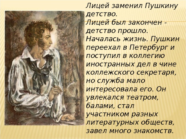 Лицей заменил Пушкину детство. Лицей был закончен - детство прошло. Началась жизнь. Пушкин переехал в Петербург и поступил в коллегию иностранных дел в чине коллежского секретаря, но служба мало интересовала его. Он увлекался театром, балами, стал участником разных литературных обществ, завел много знакомств. 