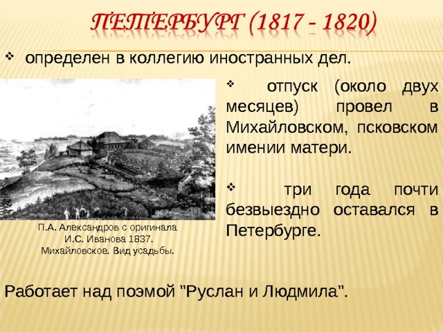  определен в коллегию иностранных дел.  отпуск (около двух месяцев) провел в Михайловском, псковском имении матери.  три года почти безвыездно оставался в Петербурге. П.А. Александров с оригинала  И.С. Иванова 1837.  Михайловское. Вид усадьбы.  Работает над поэмой 