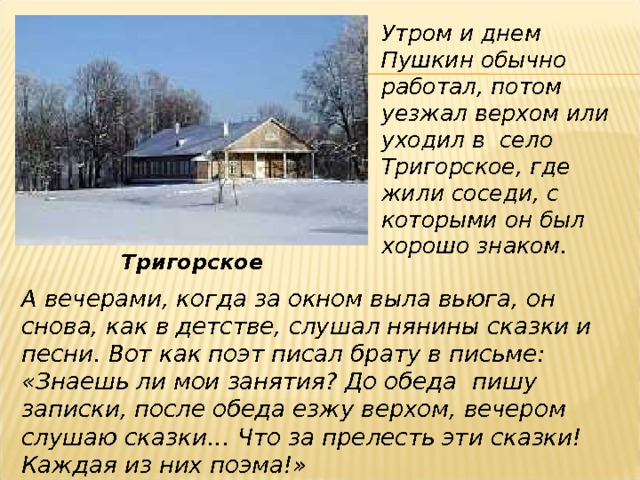 Утром и днем Пушкин обычно работал, потом уезжал верхом или уходил в село Тригорское, где жили соседи, с которыми он был хорошо знаком. Тригорское А вечерами, когда за окном выла вьюга, он снова, как в детстве, слушал нянины сказки и песни. Вот как поэт писал брату в письме: «Знаешь ли мои занятия? До обеда пишу записки, после обеда езжу верхом, вечером слушаю сказки… Что за прелесть эти сказки! Каждая из них поэма!» 