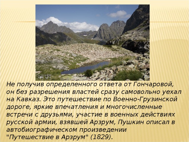 Не получив определенного ответа от Гончаровой, он без разрешения властей сразу самовольно уехал на Кавказ. Это путешествие по Военно-Грузинской дороге, яркие впечатления и многочисленные встречи с друзьями, участие в военных действиях русской армии, взявшей Арзрум, Пушкин описал в автобиографическом произведении 