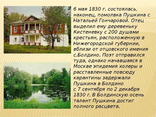 6 мая 1830 г. состоялась , наконец, помолвка Пушкина с Натальей Гончаровой. Отец выделил ему деревеньку Кистеневку с 200 душами крестьян, расположенную в Нижегородской губернии, вблизи от отцовского имения с.Болдино. Поэт отправился туда, однако начавшаяся в Москве эпидемия холеры и расставленные повсюду карантины задержали Пушкина в Болдино с 7 сентября по 2 декабря 1830 г.  В Болдинскую осень талант Пушкина достиг полного расцвета. 