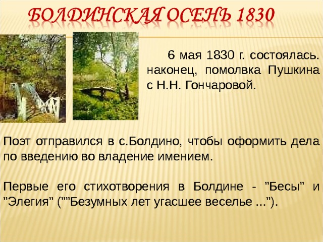  6 мая 1830 г. состоялась. наконец, помолвка Пушкина с Н.Н. Гончаровой. Поэт отправился в с.Болдино, чтобы оформить дела по введению во владение имением. Первые его стихотворения в Болдине - 