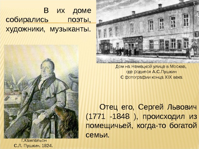  В их доме собирались поэты, художники, музыканты. Дом на Немецкой улице в Москве,  где родился А.С.Пушкин  С фотографии конца XIX века  Отец его, Сергей Львович (1771 -1848 ), происходил из помещичьей, когда-то богатой семьи. Г.Кампельон  С.Л. Пушкин. 1824. 