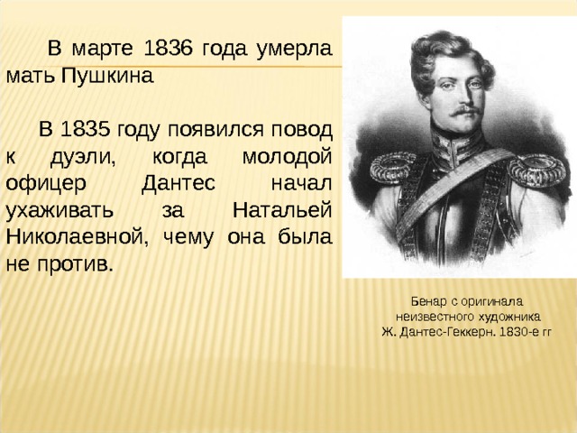  В марте 1836 года умерла мать Пушкина  В 1835 году появился повод к дуэли, когда молодой офицер Дантес начал ухаживать за Натальей Николаевной, чему она была не против. Бенар с оригинала  неизвестного художника  Ж. Дантес-Геккерн. 1830-е гг 