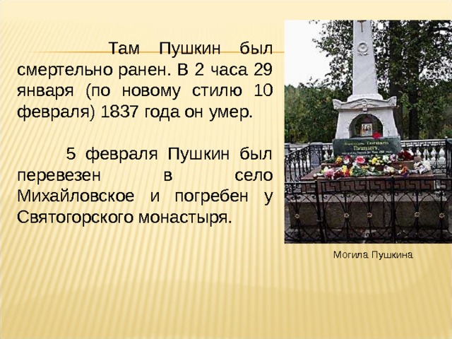  Там Пушкин был смертельно ранен. В 2 часа 29 января (по новому стилю 10 февраля) 1837 года он умер.  5 февраля Пушкин был перевезен в село Михайловское и погребен у Святогорского монастыря. Могила Пушкина  