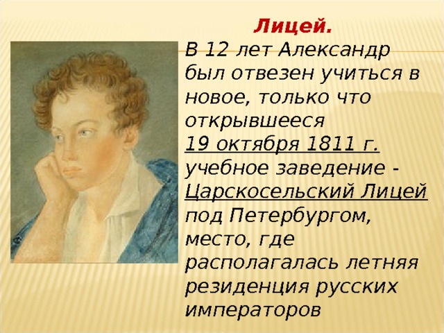   Лицей. В 12 лет Александр был отвезен учиться в новое, только что открывшееся 19 октября 1811 г. учебное заведение - Царскосельский Лицей под Петербургом, место, где располагалась летняя резиденция русских императоров 