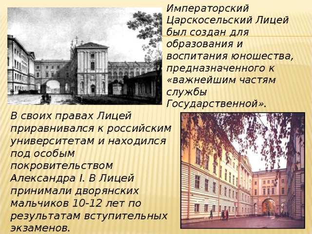 Императорский Царскосельский Лицей был создан для образования и воспитания юношества, предназначенного к «важнейшим частям службы Государственной». В своих правах Лицей приравнивался к российским университетам и находился под особым покровительством Александра I . В Лицей принимали дворянских мальчиков 10-12 лет по результатам вступительных экзаменов. 
