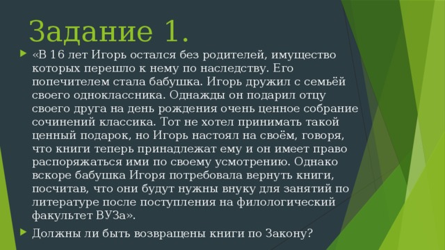 Задание 1. «В 16 лет Игорь остался без родителей, имущество которых перешло к нему по наследству. Его попечителем стала бабушка. Игорь дружил с семьёй своего одноклассника. Однажды он подарил отцу своего друга на день рождения очень ценное собрание сочинений классика. Тот не хотел принимать такой ценный подарок, но Игорь настоял на своём, говоря, что книги теперь принадлежат ему и он имеет право распоряжаться ими по своему усмотрению. Однако вскоре бабушка Игоря потребовала вернуть книги, посчитав, что они будут нужны внуку для занятий по литературе после поступления на филологический факультет ВУЗа». Должны ли быть возвращены книги по Закону? 