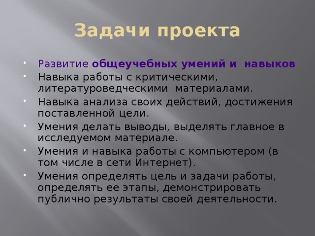 Задачи проекта Развитие общеучебных умений и навыков  Навыка работы с критическими, литературоведческими материалами. Навыка анализа своих действий, достижения поставленной цели. Умения делать выводы, выделять главное в исследуемом материале. Умения и навыка работы с компьютером (в том числе в сети Интернет). Умения определять цель и задачи работы, определять ее этапы, демонстрировать публично результаты своей деятельности. 