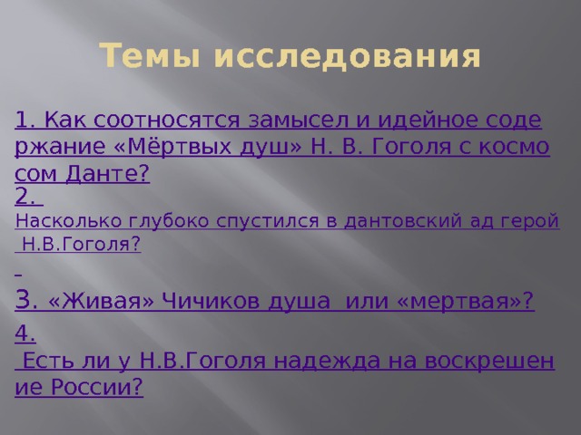 Темы исследования 1. Как соотносятся замысел и идейное содержание «Мёртвых душ» Н. В. Гоголя с космосом Данте? 2. Насколько глубоко спустился в дантовский ад герой Н.В.Гоголя?  3.  «Живая» Чичиков душа  или «мертвая»? 4. Есть ли у Н.В.Гоголя надежда на воскрешение России? 
