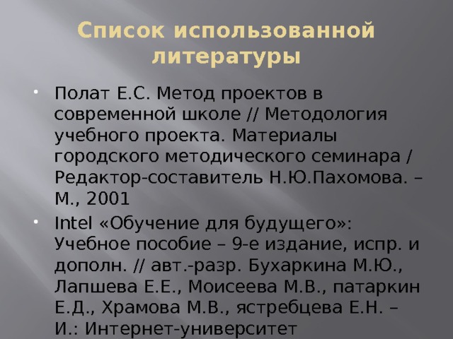 Список использованной литературы Полат Е.С. Метод проектов в современной школе // Методология учебного проекта. Материалы городского методического семинара / Редактор-составитель Н.Ю.Пахомова. – М., 2001 Intel «Обучение для будущего»: Учебное пособие – 9-е издание, испр. и дополн. // авт.-разр. Бухаркина М.Ю., Лапшева Е.Е., Моисеева М.В., патаркин Е.Д., Храмова М.В., ястребцева Е.Н. – И.: Интернет-университет информационных технологий, 2007   