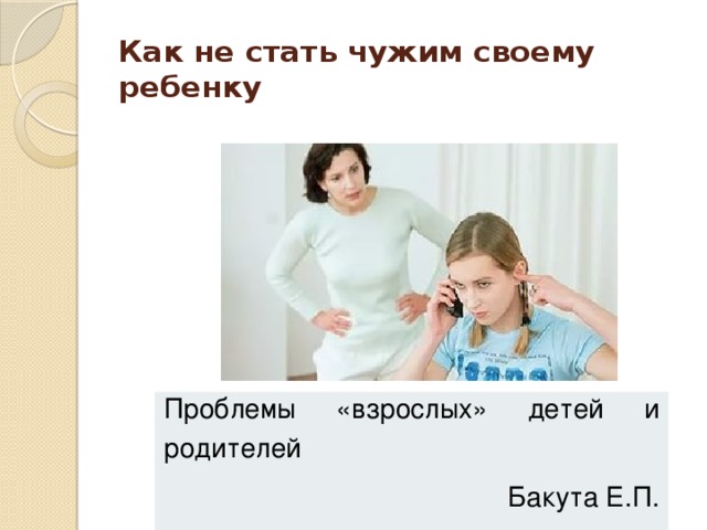 Как не стать чужим своему ребенку   Проблемы «взрослых» детей и родителей Бакута Е.П. 