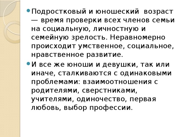 Подростковый и юношеский  возраст — время проверки всех членов семьи на социальную, личностную и семейную зрелость. Неравномерно происходит умственное, социальное, нравственное развитие. И все же юноши и девушки, так или иначе, сталкиваются с одинаковыми проблемами: взаимоотношения с родителями, сверстниками, учителями, одиночество, первая любовь, выбор профессии. 