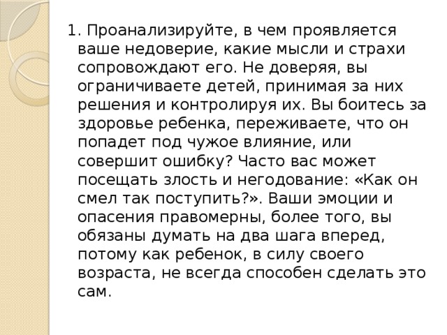 1. Проанализируйте, в чем проявляется ваше недоверие, какие мысли и страхи сопровождают его. Не доверяя, вы ограничиваете детей, принимая за них решения и контролируя их. Вы боитесь за здоровье ребенка, переживаете, что он попадет под чужое влияние, или совершит ошибку? Часто вас может посещать злость и негодование: «Как он смел так поступить?». Ваши эмоции и опасения правомерны, более того, вы обязаны думать на два шага вперед, потому как ребенок, в силу своего возраста, не всегда способен сделать это сам. 