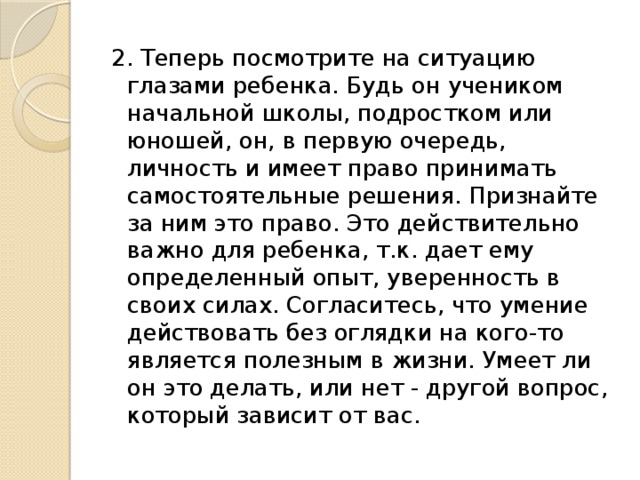 2. Теперь посмотрите на ситуацию глазами ребенка. Будь он учеником начальной школы, подростком или юношей, он, в первую очередь, личность и имеет право принимать самостоятельные решения. Признайте за ним это право. Это действительно важно для ребенка, т.к. дает ему определенный опыт, уверенность в своих силах. Согласитесь, что умение действовать без оглядки на кого-то является полезным в жизни. Умеет ли он это делать, или нет - другой вопрос, который зависит от вас. 