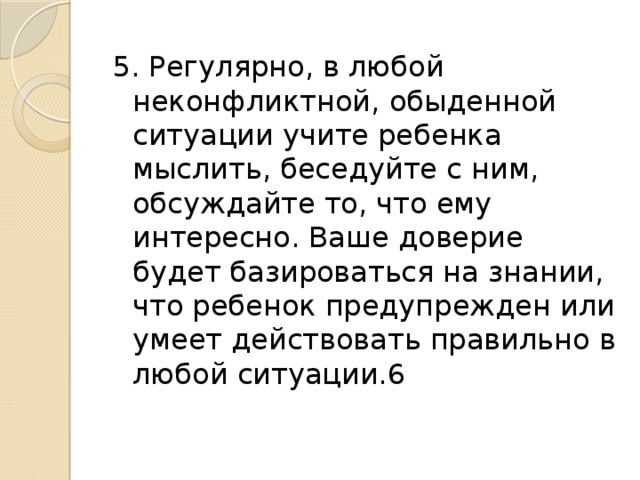 5. Регулярно, в любой неконфликтной, обыденной ситуации учите ребенка мыслить, беседуйте с ним, обсуждайте то, что ему интересно. Ваше доверие будет базироваться на знании, что ребенок предупрежден или умеет действовать правильно в любой ситуации.6 