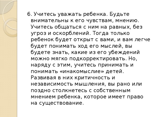 6. Учитесь уважать ребенка. Будьте внимательны к его чувствам, мнению. Учитесь общаться с ним на равных, без угроз и оскорблений. Тогда только ребенок будет открыт с вами, и вам легче будет понимать ход его мыслей, вы будете знать, какие из его убеждений можно мягко подкорректировать. Но, наряду с этим, учитесь принимать и понимать «инакомыслие» детей. Развивая в них критичность и независимость мышления, вы рано или поздно столкнетесь с собственным мнением ребенка, которое имеет право на существование. 