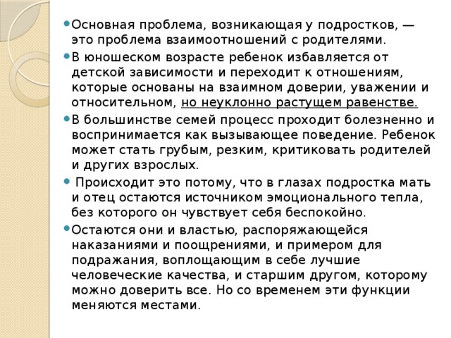 Основная проблема, возникающая у подростков, — это проблема взаимоотношений с родителями. В юношеском возрасте ребенок избавляется от детской зависимости и переходит к отношениям, которые основаны на взаимном доверии, уважении и относительном,  но неуклонно растущем равенстве.   В большинстве семей процесс проходит болезненно и воспринимается как вызывающее поведение. Ребенок может стать грубым, резким, критиковать родителей и других взрослых.  Происходит это потому, что в глазах подростка мать и отец остаются источником эмоционального тепла, без которого он чувствует себя беспокойно. Остаются они и властью, распоряжающейся наказаниями и поощрениями, и примером для подражания, воплощающим в себе лучшие человеческие качества, и старшим другом, которому можно доверить все. Но со временем эти функции меняются местами. 