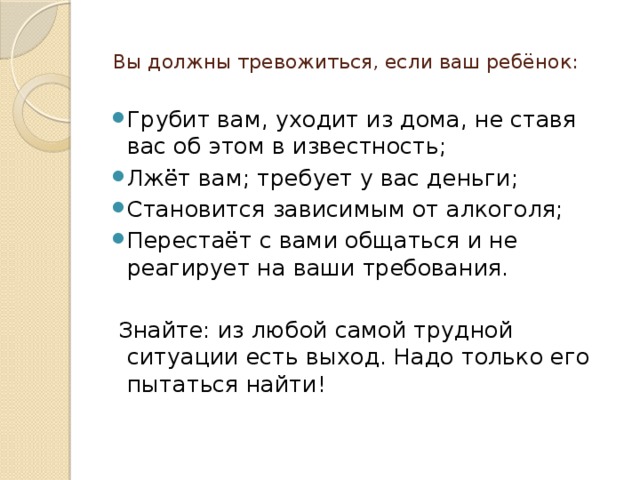  Вы должны тревожиться, если ваш ребёнок:   Грубит вам, уходит из дома, не ставя вас об этом в известность; Лжёт вам; требует у вас деньги; Становится зависимым от алкоголя; Перестаёт с вами общаться и не реагирует на ваши требования.    Знайте: из любой самой трудной ситуации есть выход. Надо только его пытаться найти!   