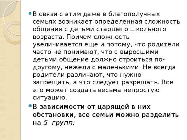 В связи с этим даже в благополучных семьях возникает определенная сложность общения с детьми старшего школьного возраста. Причем сложность увеличивается еще и потому, что родители часто не понимают, что с выросшими детьми общение должно строиться по-другому, нежели с маленькими. Не всегда родители различают, что нужно запрещать, а что следует разрешать. Все это может создать весьма непростую ситуацию. В зависимости от царящей в них обстановки, все семьи можно разделить на  5  групп: 