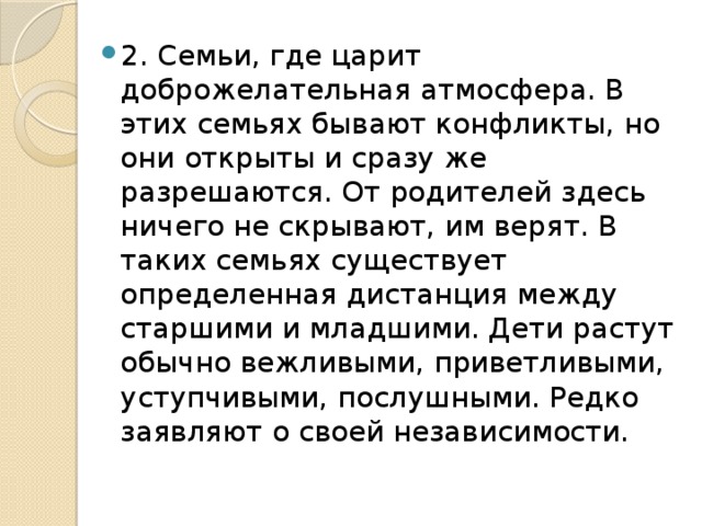 2. Семьи, где царит доброжелательная атмосфера. В этих семьях бывают конфликты, но они открыты и сразу же разрешаются. От родителей здесь ничего не скрывают, им верят. В таких семьях существует определенная дистанция между старшими и младшими. Дети растут обычно вежливыми, приветливыми, уступчивыми, послушными. Редко заявляют о своей независимости. 