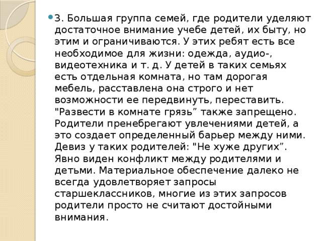 3. Большая группа семей, где родители уделяют достаточное внимание учебе детей, их быту, но этим и ограничиваются. У этих ребят есть все необходимое для жизни: одежда, аудио-, видеотехника и т. д. У детей в таких семьях есть отдельная комната, но там дорогая мебель, расставлена она строго и нет возможности ее передвинуть, переставить. 