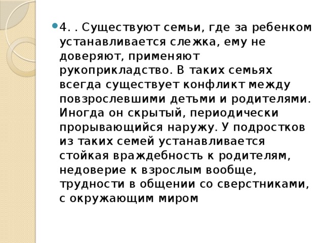 4. . Существуют семьи, где за ребенком устанавливается слежка, ему не доверяют, применяют рукоприкладство. В таких семьях всегда существует конфликт между повзрослевшими детьми и родителями. Иногда он скрытый, периодически прорывающийся наружу. У подростков из таких семей устанавливается стойкая враждебность к родителям, недоверие к взрослым вообще, трудности в общении со сверстниками, с окружающим миром 