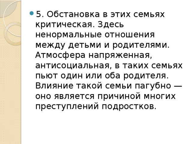 5. Обстановка в этих семьях критическая. Здесь ненормальные отношения между детьми и родителями. Атмосфера напряженная, антисоциальная, в таких семьях пьют один или оба родителя. Влияние такой семьи пагубно — оно является причиной многих преступлений подростков. 