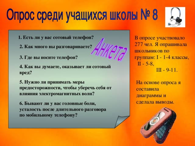 1. Есть ли у вас сотовый телефон? В опросе участвовало 277 чел. Я опрашивала школьников по группам: I - 1-4 классы, II - 5-8,  2. Как много вы разговариваете? 3. Где вы носите телефон? 4. Как вы думаете, оказывает ли сотовый вред? III - 9-11. 5. Нужно ли принимать меры предосторожности, чтобы уберечь себя от влияния электромагнитных волн? На основе опроса я составила диаграммы и сделала выводы. 6. Бывают ли у вас головные боли, усталость после длительного разговора по мобильному телефону? 