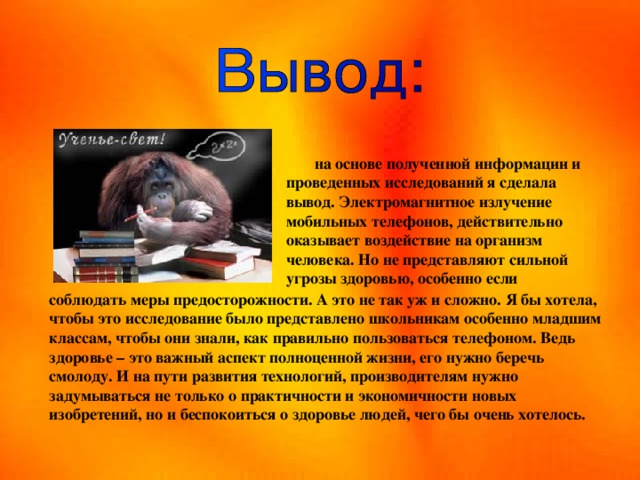  на основе полученной информации и проведенных исследований я сделала вывод. Электромагнитное излучение мобильных телефонов, действительно оказывает воздействие на организм человека. Но не представляют сильной угрозы здоровью, особенно если соблюдать меры предосторожности. А это не так уж и сложно. Я бы хотела, чтобы это исследование было представлено школьникам особенно младшим классам, чтобы они знали, как правильно пользоваться телефоном. Ведь здоровье – это важный аспект полноценной жизни, его нужно беречь смолоду. И на пути развития технологий, производителям нужно задумываться не только о практичности и экономичности новых изобретений, но и беспокоиться о здоровье людей, чего бы очень хотелось.  