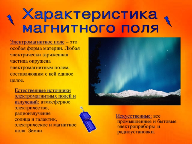  Электромагнитное поле  – это особая форма материи. Любая электрически заряженная частица окружена электромагнитным полем, составляющим с ней единое целое. Естественные источники электромагнитных полей и излучений: атмосферное электричество, радиоизлучение солнца и галактик, электрическое и магнитное поля Земли.  Искусственные: все промышленные и бытовые электроприборы и радиоустановки. 