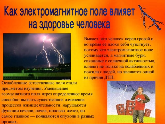 Бывает, что человек перед грозой и во время её плохо себя чувствует, потому что электромагнитное поле усиливается, а магнитные бури, связанные с солнечной активностью, влияют не только на ослабленных и пожилых людей, но являются одной из причин ДТП.  Ослабленные естественные поля стали предметом изучения. Уменьшение геомагнитного поля через определенное время способно вызвать существенное изменение процессов жизнедеятельности: нарушаются функции печени, почек, половых желез, но самое главное — появляются опухоли в разных органах. 