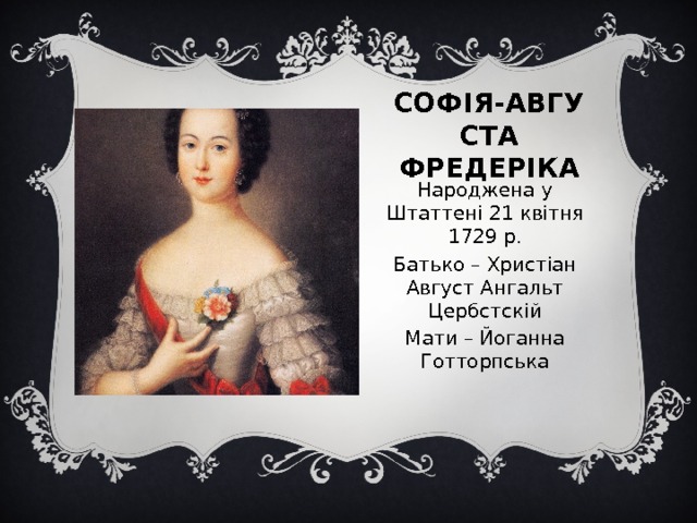 Софія-Августа  Фредеріка Народжена у Штаттені 21 квітня 1729 р. Батько – Христіан Август Ангальт Цербстскій Мати – Йоганна Готторпська 