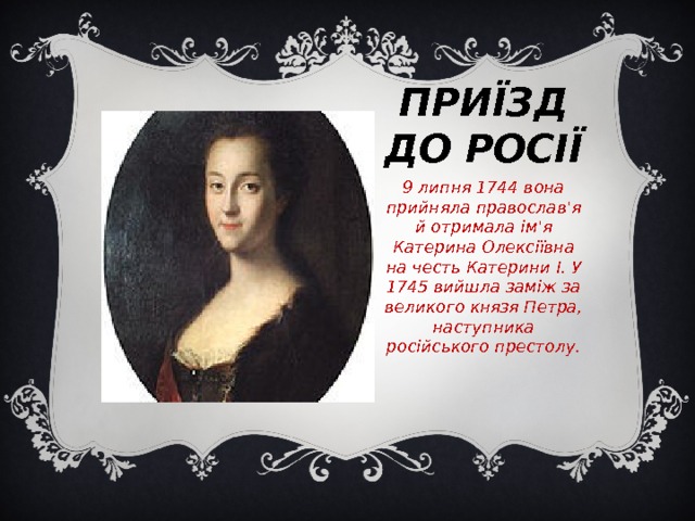 Приїзд до Росії 9 липня 1744 вона прийняла православ'я й отримала ім'я Катерина Олексіївна на честь Катерини I. У 1745 вийшла заміж за великого князя Петра, наступника російського престолу. Приїзд до Росії 